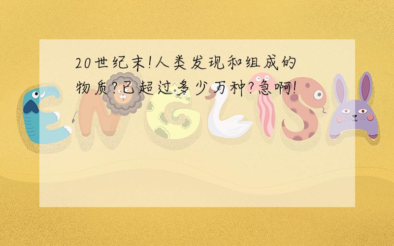 20世纪末!人类发现和组成的物质?已超过多少万种?急啊!