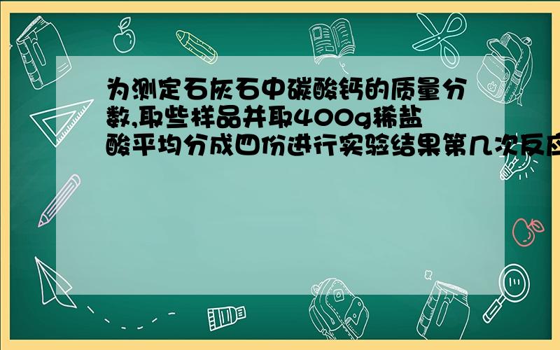 为测定石灰石中碳酸钙的质量分数,取些样品并取400g稀盐酸平均分成四份进行实验结果第几次反应中矿石有剩余实验   1） 样品质量10  生成CO2质量3.52   2）样品质量20  生成CO2质量7.04   3）样品