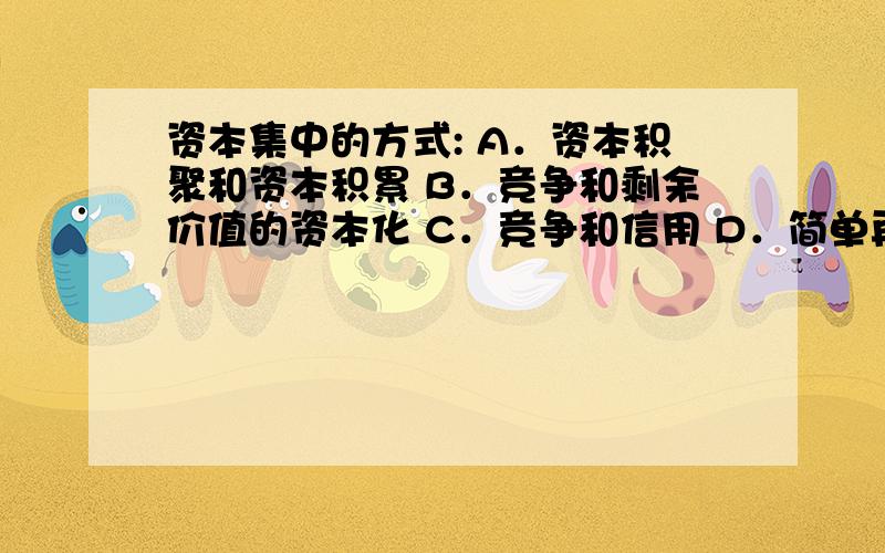 资本集中的方式: A．资本积聚和资本积累 B．竞争和剩余价值的资本化 C．竞争和信用 D．简单再生产和扩大再马克思主义原理辅学读本的答案是：竞争和信用；不是很理解,求解释~~~谢谢各位