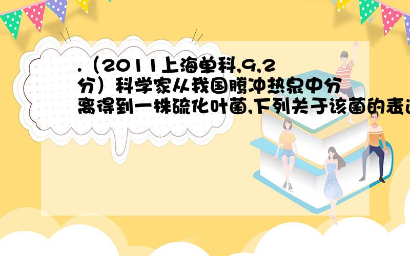 .（2011上海单科,9,2分）科学家从我国腾冲热泉中分离得到一株硫化叶菌,下列关于该菌的表述错误的是 （ ） A.青霉素不能抑制其细胞壁的合成 B.为高温酶的潜在来源 C.对其研究有助于了解生