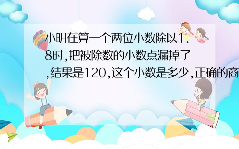 小明在算一个两位小数除以1.8时,把被除数的小数点漏掉了,结果是120,这个小数是多少,正确的商是几?