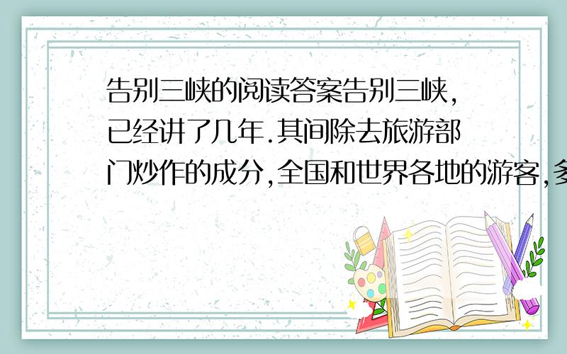 告别三峡的阅读答案告别三峡,已经讲了几年.其间除去旅游部门炒作的成分,全国和世界各地的游客,多是怀着真诚惜别的心情去三峡的.长江浩浩荡荡,自由自在地奔腾了亿万年,第一次被人类强