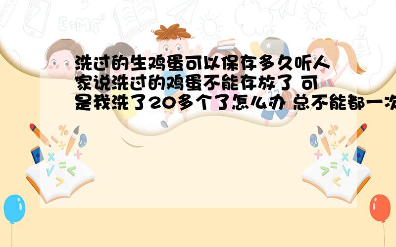 洗过的生鸡蛋可以保存多久听人家说洗过的鸡蛋不能存放了 可是我洗了20多个了怎么办 总不能都一次都吃了吧