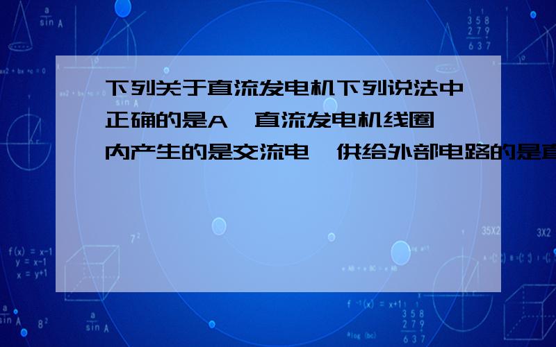 下列关于直流发电机下列说法中正确的是A  直流发电机线圈内产生的是交流电,供给外部电路的是直流电B  直流发电机线圈内产生的是直流电,供给外部电路的也是直流电C  它是利用通电线圈