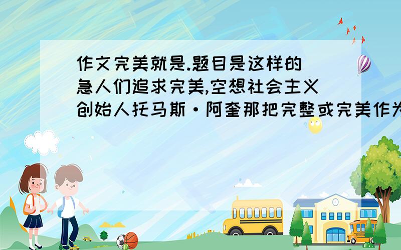 作文完美就是.题目是这样的 急人们追求完美,空想社会主义创始人托马斯·阿奎那把完整或完美作为美得第一要素.中国有成语“十全十美”.但又有“人无完人”“金无足赤”之说,哲人又有