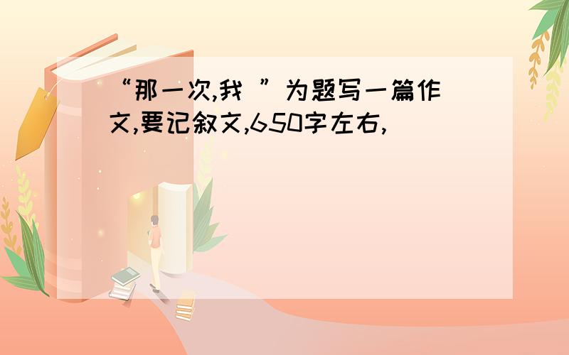 “那一次,我 ”为题写一篇作文,要记叙文,650字左右,