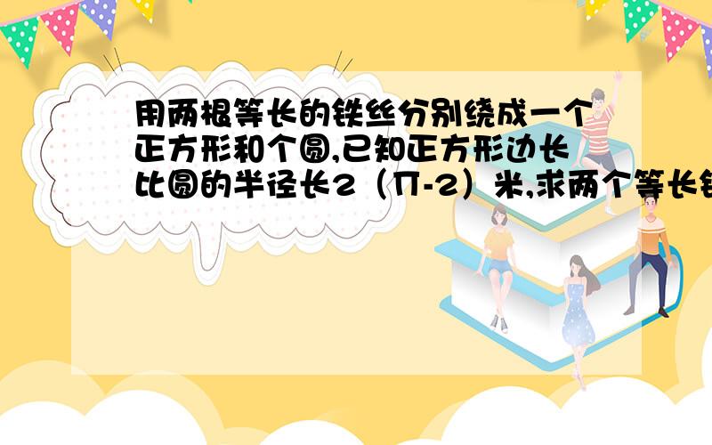 用两根等长的铁丝分别绕成一个正方形和个圆,已知正方形边长比圆的半径长2（∏-2）米,求两个等长铁丝长度还要比较正方形和圆的面积!用方程