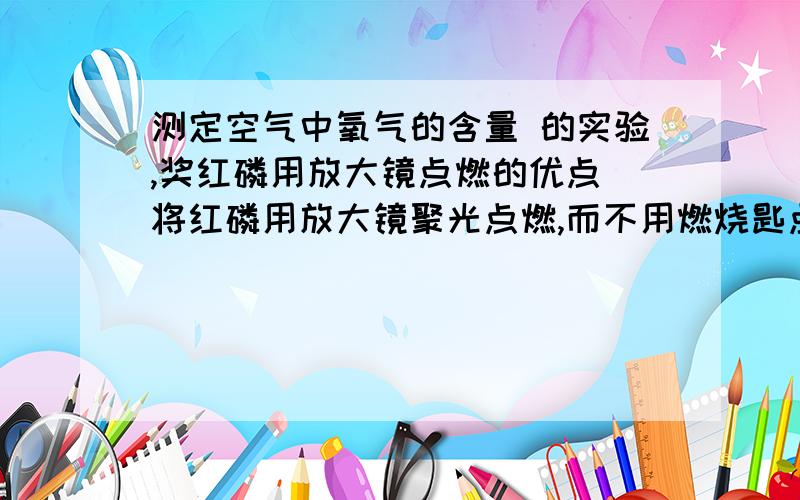 测定空气中氧气的含量 的实验,奖红磷用放大镜点燃的优点 将红磷用放大镜聚光点燃,而不用燃烧匙点燃后放入的优点是什么?要至少两种!