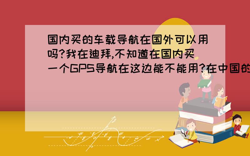 国内买的车载导航在国外可以用吗?我在迪拜,不知道在国内买一个GPS导航在这边能不能用?在中国的网站上能找到国外的地图吗?下载地图是否要到指定的官方网站下载?