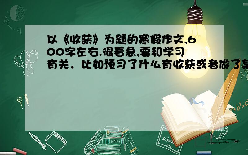 以《收获》为题的寒假作文,600字左右.很着急,要和学习有关，比如预习了什么有收获或者做了某一本资料有收获