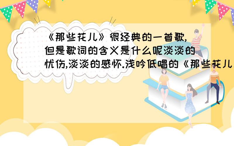 《那些花儿》很经典的一首歌,但是歌词的含义是什么呢淡淡的忧伤,淡淡的感怀.浅吟低唱的《那些花儿》无疑是上上之作.但是我不是很理解歌词部分的含义,是毕业各奔东西的告别.纯粹的同