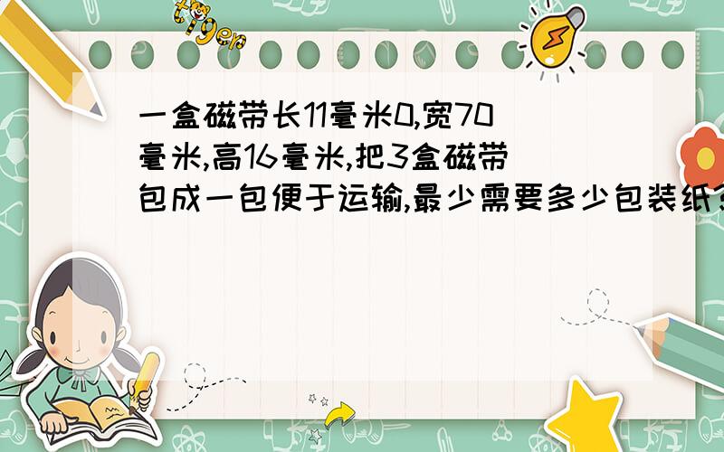 一盒磁带长11毫米0,宽70毫米,高16毫米,把3盒磁带包成一包便于运输,最少需要多少包装纸?一盒磁带长110毫米，宽70毫米，高16毫米,把3盒磁带包成一包便于运输,最少需要多少包装纸？