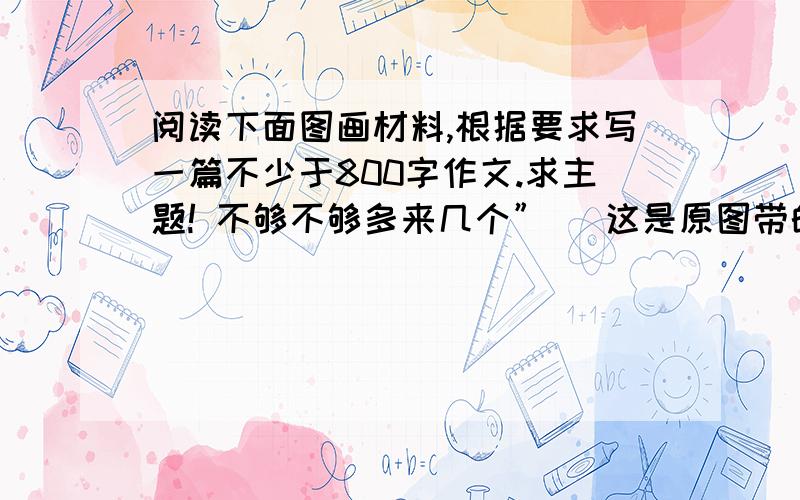 阅读下面图画材料,根据要求写一篇不少于800字作文.求主题! 不够不够多来几个” (这是原图带的字) 不需要写作文，只要主题！and,是议论文主题！