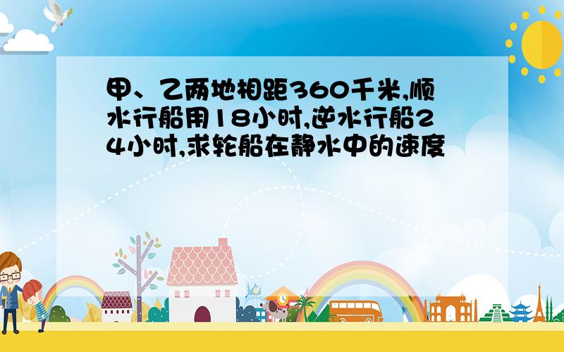 甲、乙两地相距360千米,顺水行船用18小时,逆水行船24小时,求轮船在静水中的速度