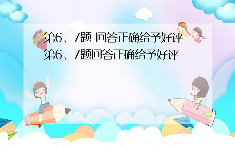 第6、7题 回答正确给予好评第6、7题回答正确给予好评