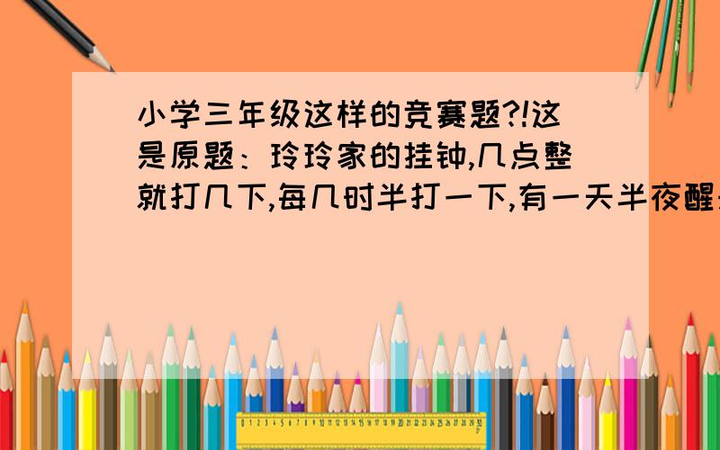 小学三年级这样的竞赛题?!这是原题：玲玲家的挂钟,几点整就打几下,每几时半打一下,有一天半夜醒来,玲玲听见挂钟打了一下,没多久,又打了一下,过不多久,又打了一下,你知道,玲玲醒来是几