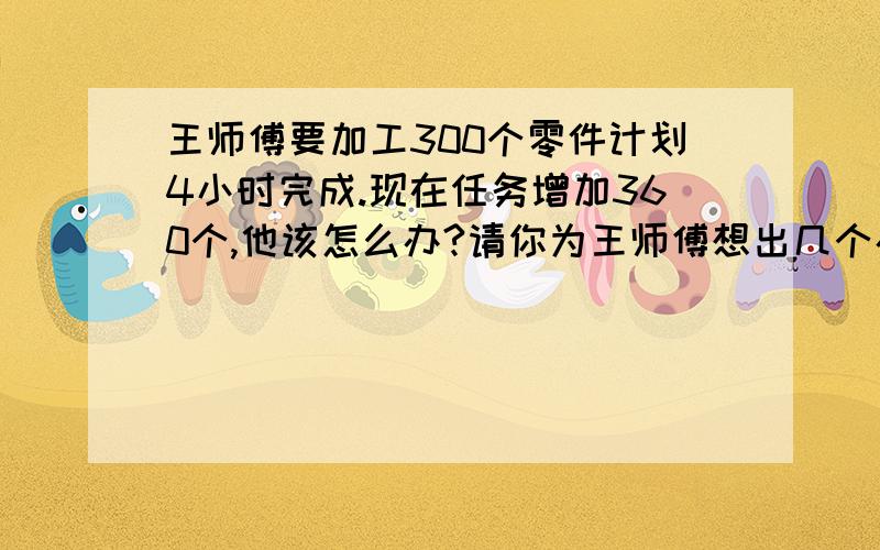 王师傅要加工300个零件计划4小时完成.现在任务增加360个,他该怎么办?请你为王师傅想出几个办法.