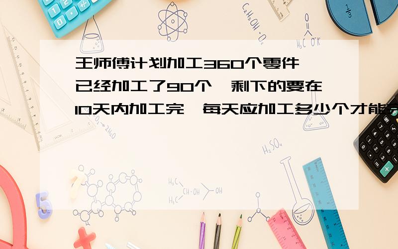 王师傅计划加工360个零件,已经加工了90个,剩下的要在10天内加工完,每天应加工多少个才能完成任务?