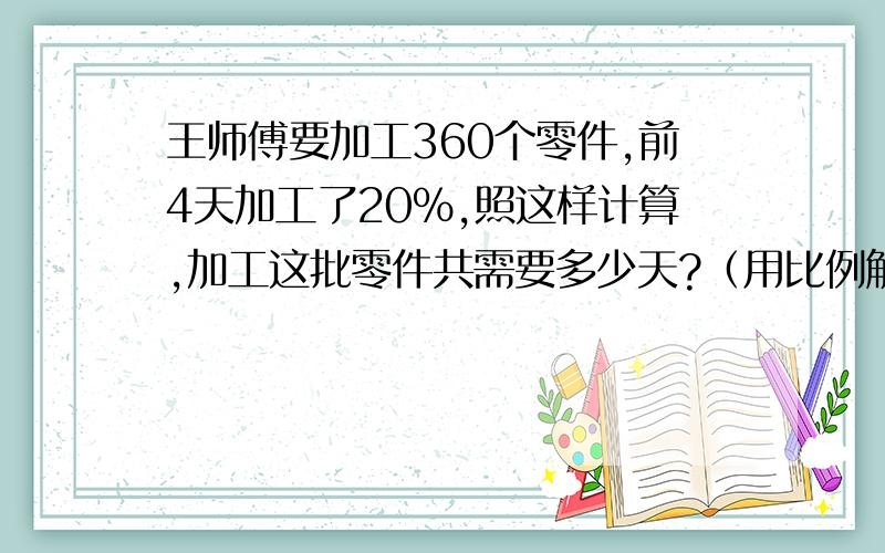 王师傅要加工360个零件,前4天加工了20%,照这样计算,加工这批零件共需要多少天?（用比例解）