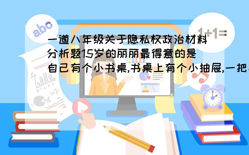 一道八年级关于隐私权政治材料分析题15岁的丽丽最得意的是自己有个小书桌,书桌上有个小抽屉,一把小锁就可以将自己的小秘密锁在里面.这天放学后,丽丽突然发现自己书桌抽屉上的锁被妈