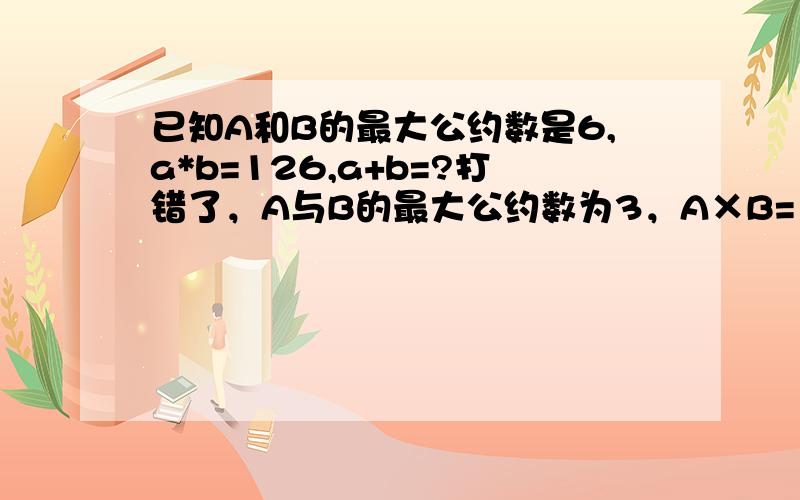 已知A和B的最大公约数是6,a*b=126,a+b=?打错了，A与B的最大公约数为3，A×B=126，A+B是多少？