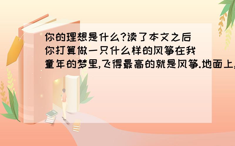 你的理想是什么?读了本文之后你打算做一只什么样的风筝在我童年的梦里,飞得最高的就是风筝.地面上,我们扯着线跑着；天空中,风筝迎着风飞着.这些在天空中飞着的,都是我们精心造出来的