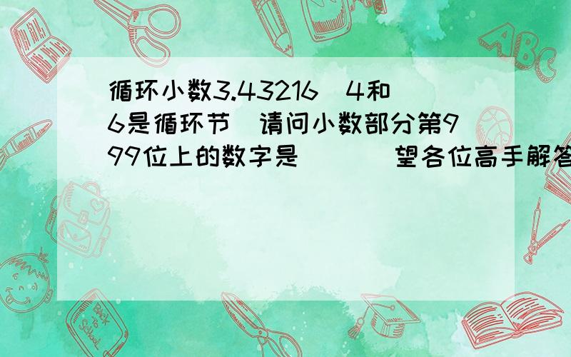 循环小数3.43216（4和6是循环节）请问小数部分第999位上的数字是（   ）望各位高手解答,谢谢.