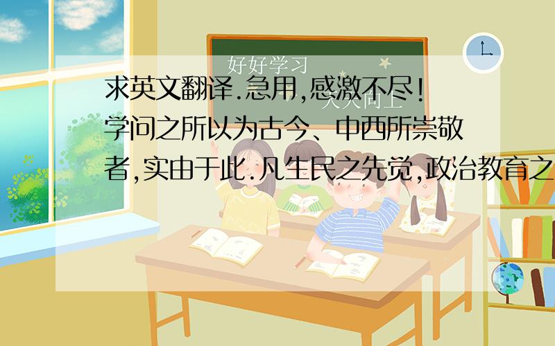 求英文翻译.急用,感激不尽!学问之所以为古今、中西所崇敬者,实由于此.凡生民之先觉,政治教育之指导,利用厚生之渊源,胥由此出,非徒一国之名誉与光辉而已.世之君子可谓知有用之用,而不