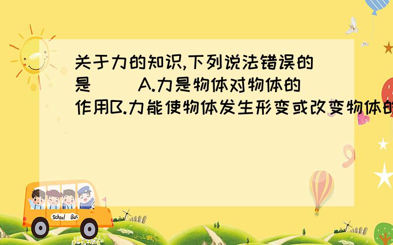 关于力的知识,下列说法错误的是（ ）A.力是物体对物体的作用B.力能使物体发生形变或改变物体的运动状态C.物体间力的作用是相互的D.只有相互接触的物体才会产生里的作用