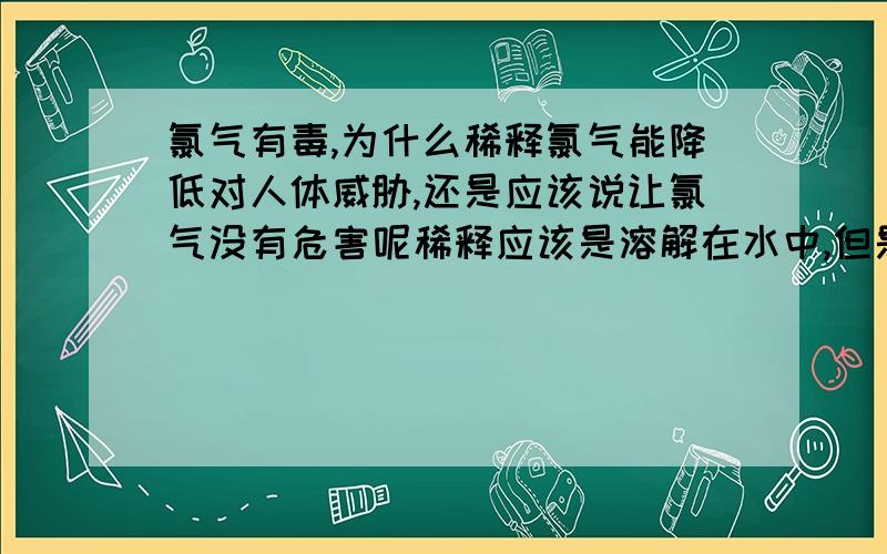 氯气有毒,为什么稀释氯气能降低对人体威胁,还是应该说让氯气没有危害呢稀释应该是溶解在水中,但是你呼吸有不是吸进水,就也吸不进氯气,那不就是无危害?