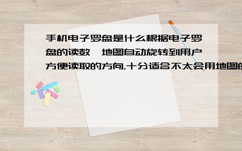 手机电子罗盘是什么根据电子罗盘的读数,地图自动旋转到用户方便读取的方向.十分适合不太会用地图的人使用.此外,与传统罗盘一样,可以根据地标粗略估计自己所处位置（有经验的人使用