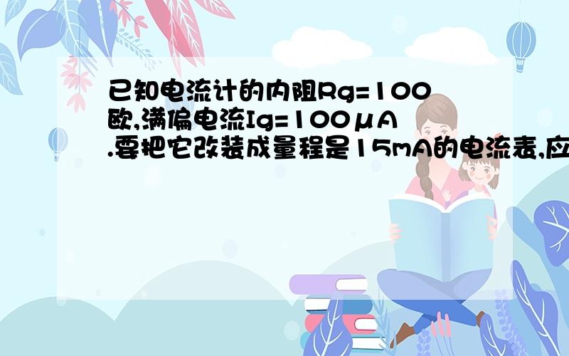 已知电流计的内阻Rg=100欧,满偏电流Ig=100μA.要把它改装成量程是15mA的电流表,应并联多大电阻,要把它改成量程15V的电压表,应串联多大电阻.