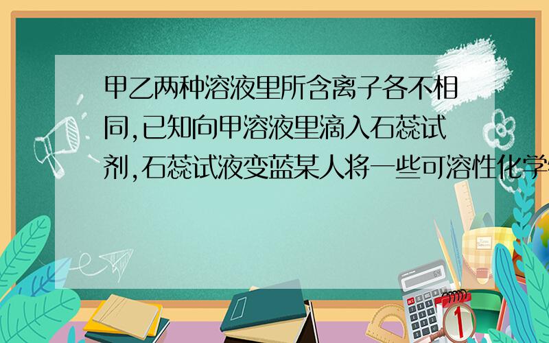 甲乙两种溶液里所含离子各不相同,已知向甲溶液里滴入石蕊试剂,石蕊试液变蓝某人将一些可溶性化学物溶于水配成甲乙两种溶液,两种溶液共含有H+,Ag+ K+,Ba2+,OH-,Cl-,NO3-.CO3 2-八种离子,两种溶