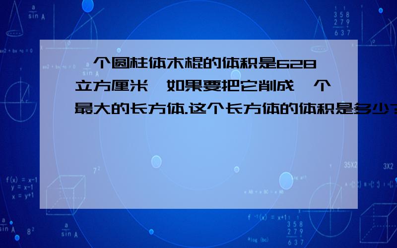 一个圆柱体木棍的体积是628立方厘米,如果要把它削成一个最大的长方体.这个长方体的体积是多少?