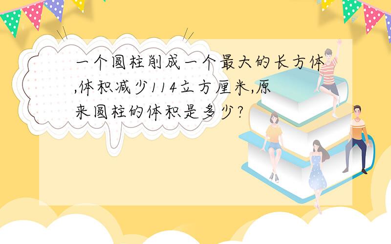 一个圆柱削成一个最大的长方体,体积减少114立方厘米,原来圆柱的体积是多少?