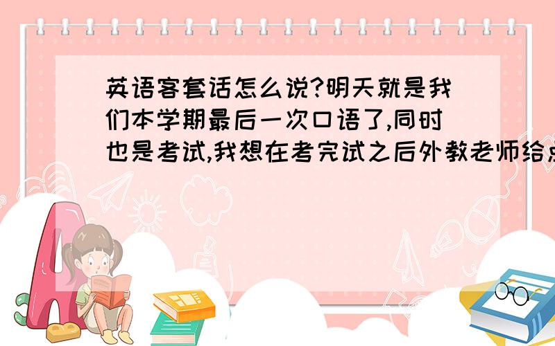 英语客套话怎么说?明天就是我们本学期最后一次口语了,同时也是考试,我想在考完试之后外教老师给点印象分,说几句感谢赞美之类的话!还请各位指引几句,