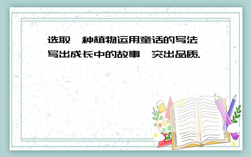 选取一种植物运用童话的写法,写出成长中的故事,突出品质.