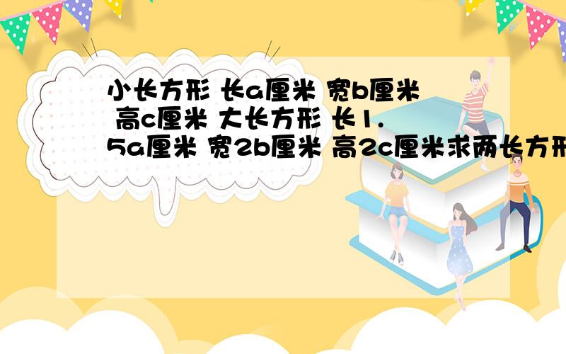 小长方形 长a厘米 宽b厘米 高c厘米 大长方形 长1.5a厘米 宽2b厘米 高2c厘米求两长方形面积