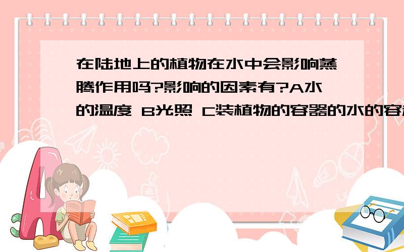 在陆地上的植物在水中会影响蒸腾作用吗?影响的因素有?A水的温度 B光照 C装植物的容器的水的容积无影响的有因素有？B选项应是光照的强弱，C（即是水没有浸过植物或完全浸过）