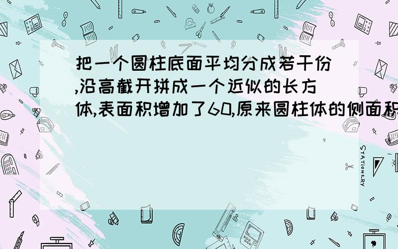 把一个圆柱底面平均分成若干份,沿高截开拼成一个近似的长方体,表面积增加了60,原来圆柱体的侧面积是多