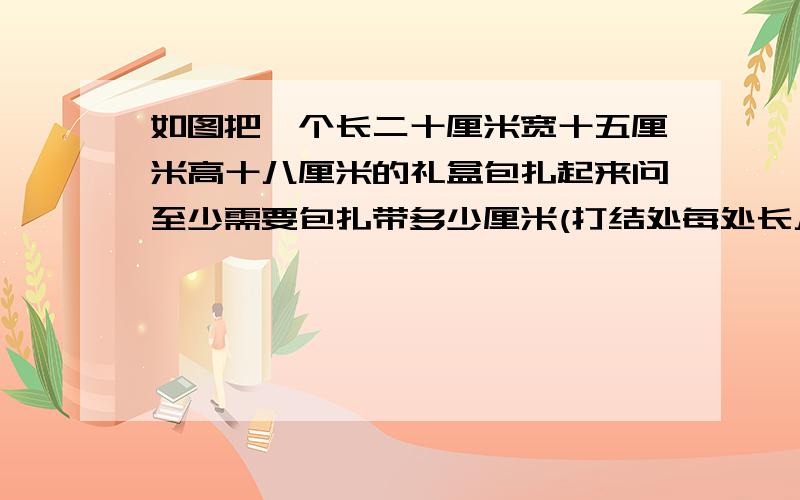 如图把一个长二十厘米宽十五厘米高十八厘米的礼盒包扎起来问至少需要包扎带多少厘米(打结处每处长八厘米.)