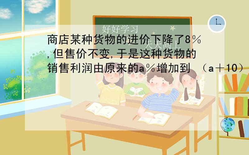 商店某种货物的进价下降了8％,但售价不变,于是这种货物的销售利润由原来的a％增加到 （a＋10）％,则a的商店某种货物的进价下降了8％,但售价不变,于是这种货物的销售利润由原来的a％增