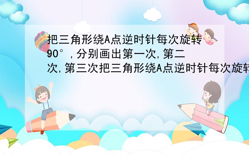 把三角形绕A点逆时针每次旋转90°,分别画出第一次,第二次,第三次把三角形绕A点逆时针每次旋转90°,分别画出第一次、第二次、第三次旋转后的图形.用C1、C2、C3分别表示C点旋转后的位置,并