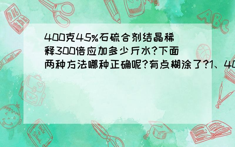 400克45%石硫合剂结晶稀释300倍应加多少斤水?下面两种方法哪种正确呢?有点糊涂了?1、400 x 0.45 x 300=54000克,5400克/500克=108（斤）.108-0.8=107.2斤水2、400 x 300=120000克,120000克/500克=240(斤),240-0.8=239.2