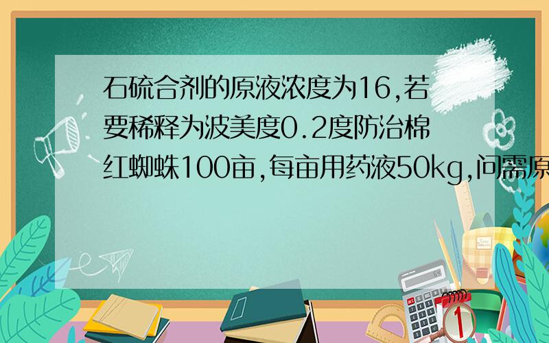 石硫合剂的原液浓度为16,若要稀释为波美度0.2度防治棉红蜘蛛100亩,每亩用药液50kg,问需原液多少?