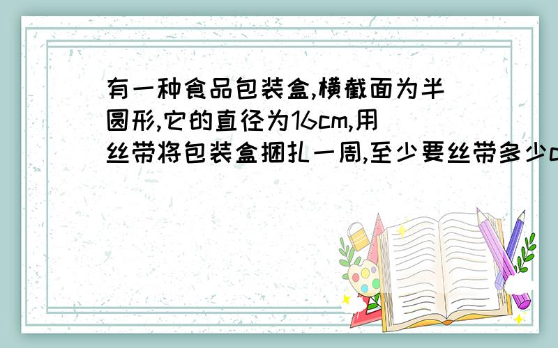 有一种食品包装盒,横截面为半圆形,它的直径为16cm,用丝带将包装盒捆扎一周,至少要丝带多少cm?