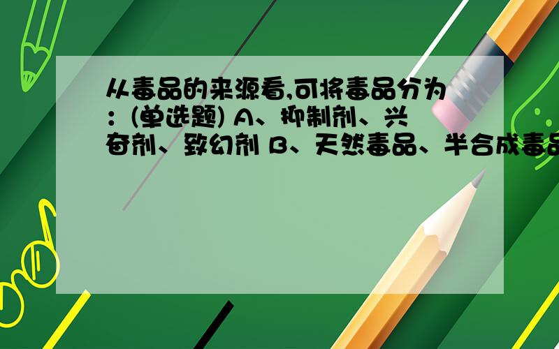 从毒品的来源看,可将毒品分为：(单选题) A、抑制剂、兴奋剂、致幻剂 B、天然毒品、半合成毒品、合成毒品