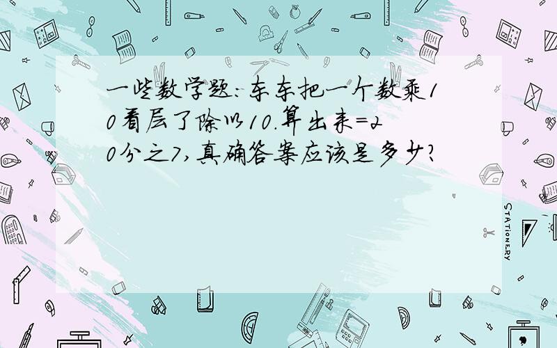 一些数学题：东东把一个数乘10看层了除以10.算出来=20分之7,真确答案应该是多少?