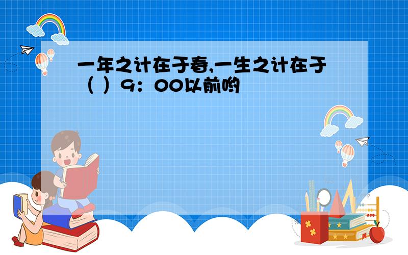 一年之计在于春,一生之计在于（ ）9：00以前哟