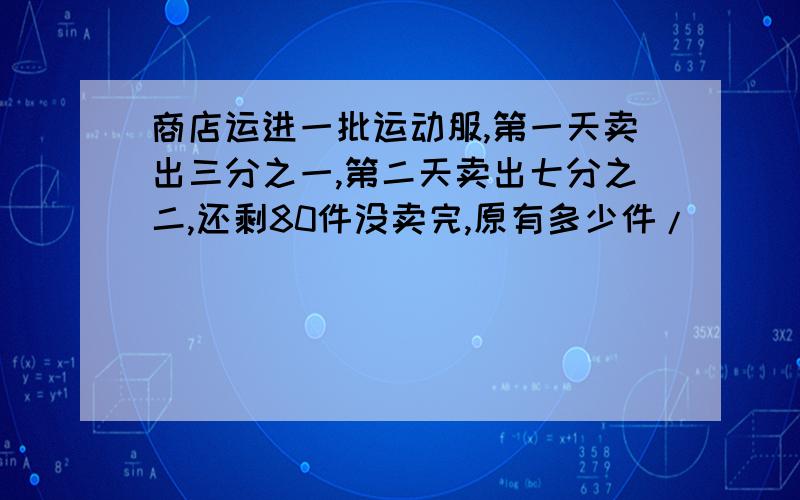 商店运进一批运动服,第一天卖出三分之一,第二天卖出七分之二,还剩80件没卖完,原有多少件/